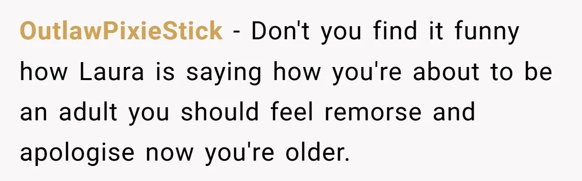 OutlawPixieStick − Don't you find it funny how Laura is saying how you're about to be an adult you should feel remorse and apologise now you're older.