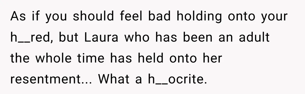 As if you should feel bad holding onto your h__red, but Laura who has been an adult the whole time has held onto her resentment... What a h__ocrite.