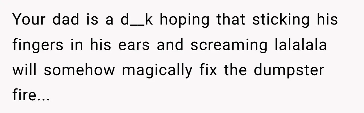 Your dad is a d__k hoping that sticking his fingers in his ears and screaming lalalala will somehow magically fix the dumpster fire...