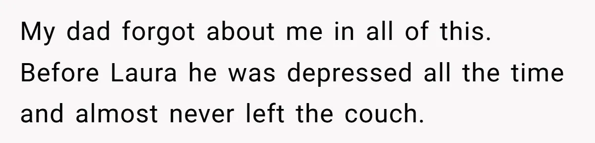 My dad forgot about me in all of this. Before Laura he was depressed all the time and almost never left the couch.