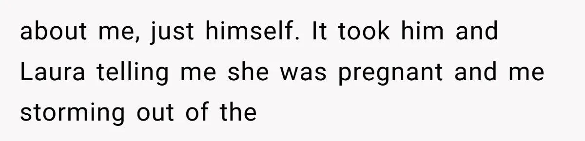about me, just himself. It took him and Laura telling me she was pregnant and me storming out of the