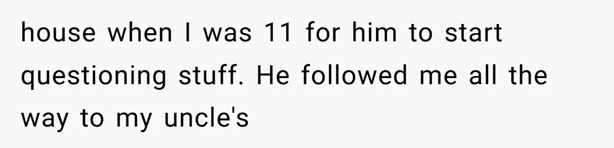 house when I was 11 for him to start questioning stuff. He followed me all the way to my uncle's