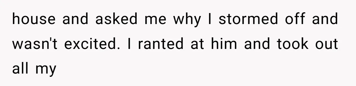 house and asked me why I stormed off and wasn't excited. I ranted at him and took out all my