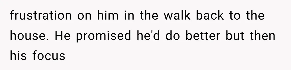 frustration on him in the walk back to the house. He promised he'd do better but then his focus