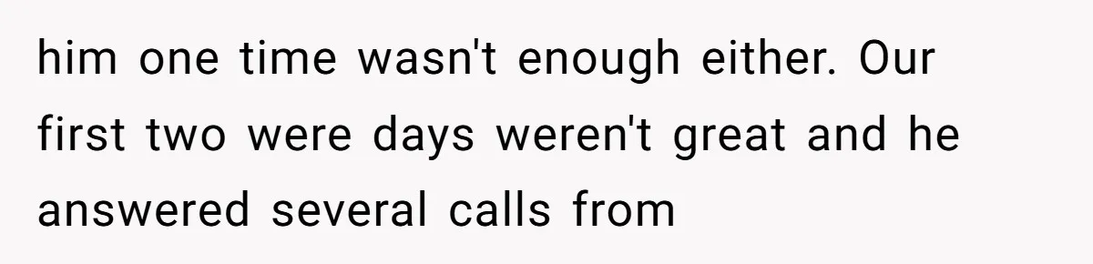 him one time wasn't enough either. Our first two were days weren't great and he answered several calls from