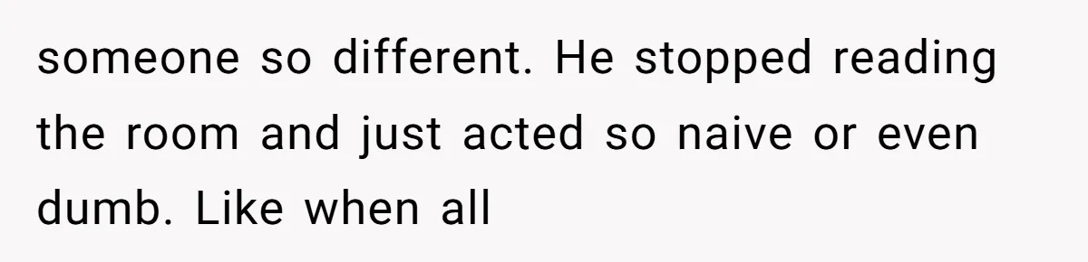 someone so different. He stopped reading the room and just acted so naive or even dumb. Like when all