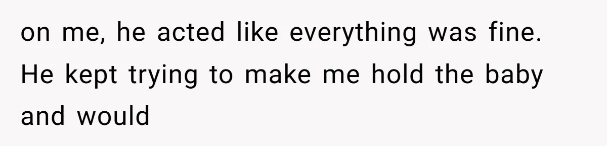 on me, he acted like everything was fine. He kept trying to make me hold the baby and would