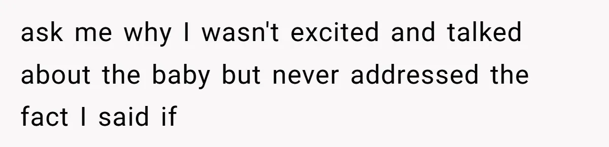 ask me why I wasn't excited and talked about the baby but never addressed the fact I said if