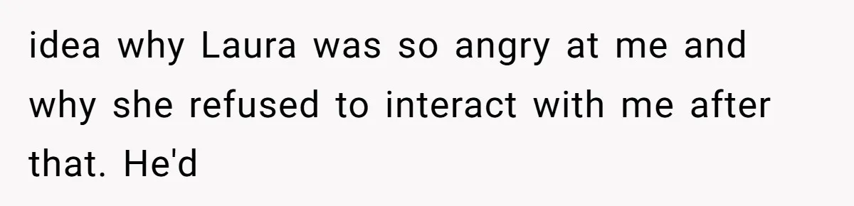 idea why Laura was so angry at me and why she refused to interact with me after that. He'd