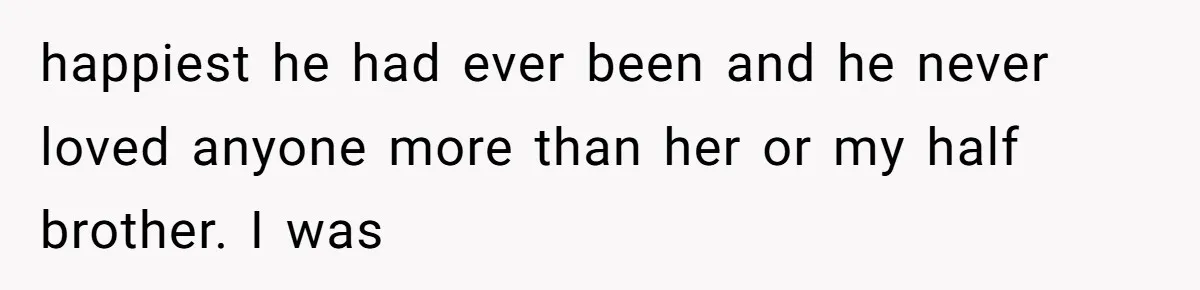happiest he had ever been and he never loved anyone more than her or my half brother. I was