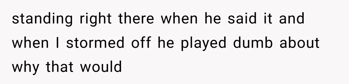 standing right there when he said it and when I stormed off he played dumb about why that would