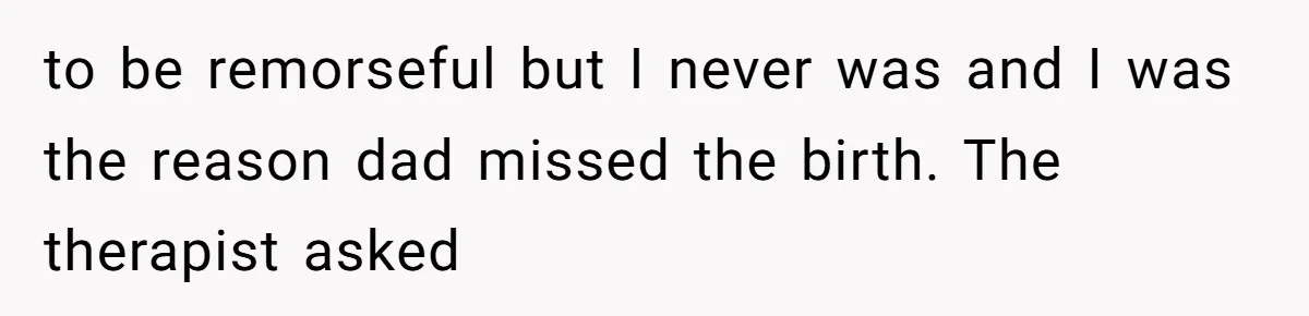 to be remorseful but I never was and I was the reason dad missed the birth. The therapist asked