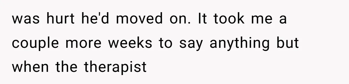 was hurt he'd moved on. It took me a couple more weeks to say anything but when the therapist