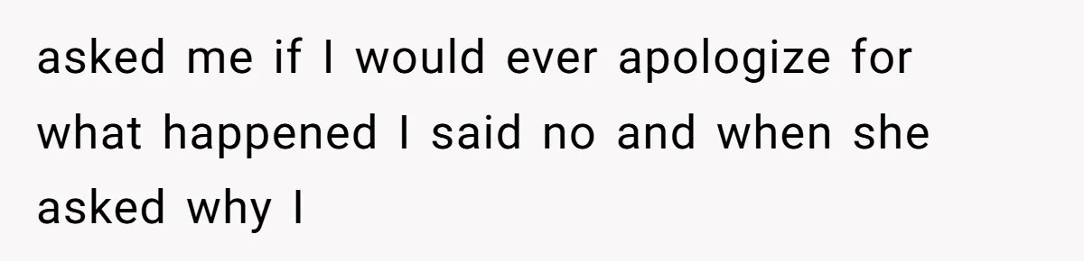 asked me if I would ever apologize for what happened I said no and when she asked why I