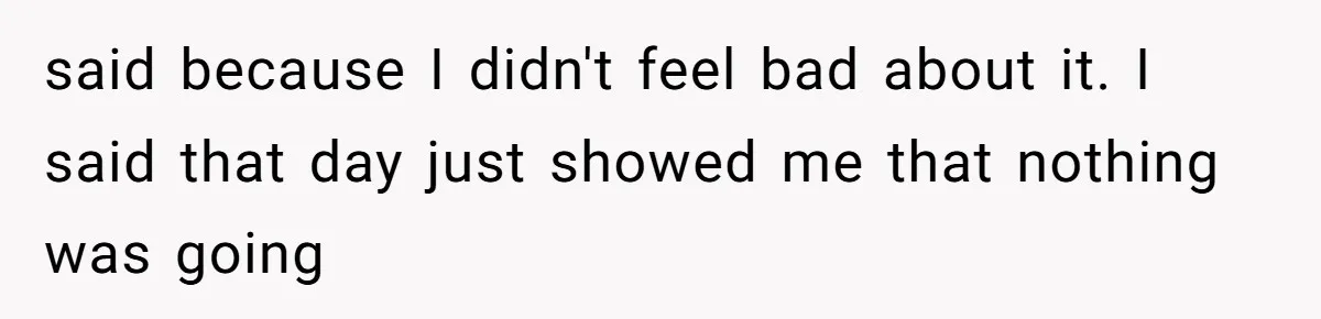 said because I didn't feel bad about it. I said that day just showed me that nothing was going