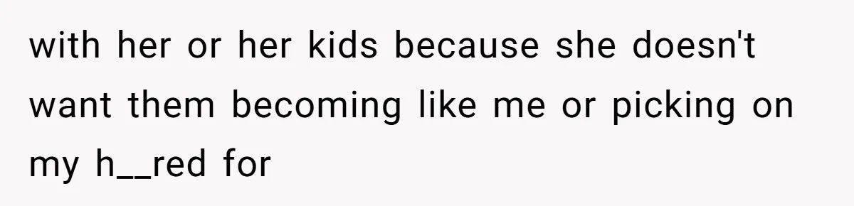 with her or her kids because she doesn't want them becoming like me or picking on my h__red for