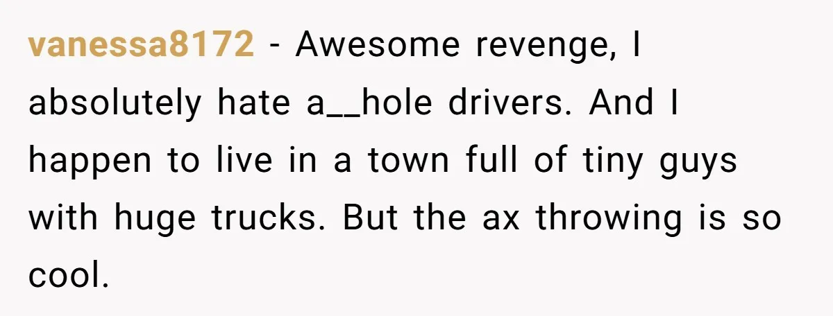 vanessa8172 − Awesome revenge, I absolutely hate a__hole drivers. And I happen to live in a town full of tiny guys with huge trucks. But the ax throwing is so...