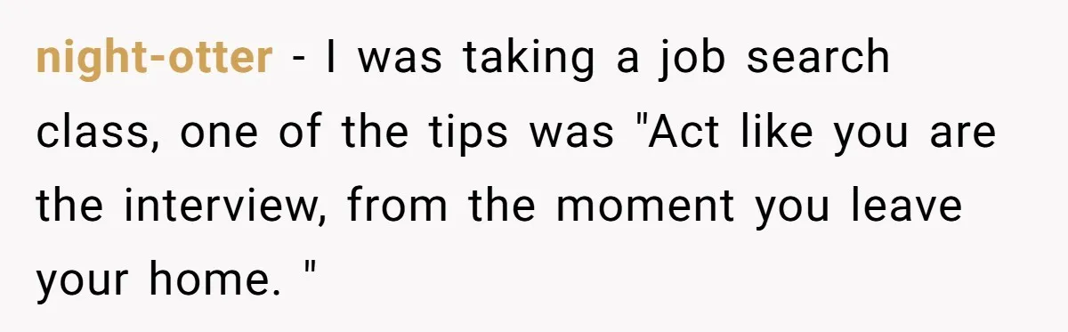 night-otter − I was taking a job search class, one of the tips was "Act like you are the interview, from the moment you leave your home. "