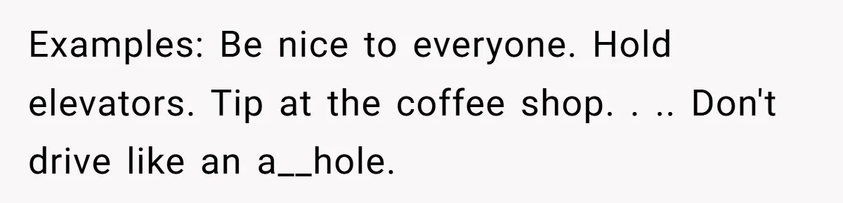 Examples: Be nice to everyone. Hold elevators. Tip at the coffee shop. . .. Don't drive like an a__hole.