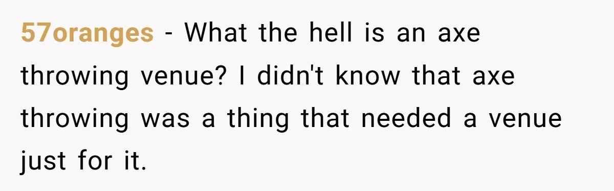 57oranges − What the hell is an axe throwing venue? I didn't know that axe throwing was a thing that needed a venue just for it.