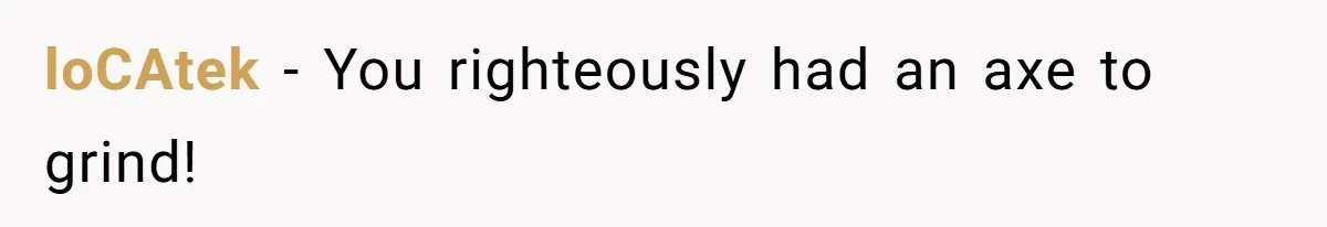 loCAtek − You righteously had an axe to grind!