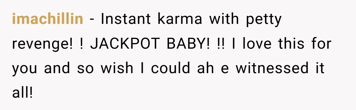 imachillin − Instant karma with petty revenge! ! JACKPOT BABY! !! I love this for you and so wish I could ah e witnessed it all!