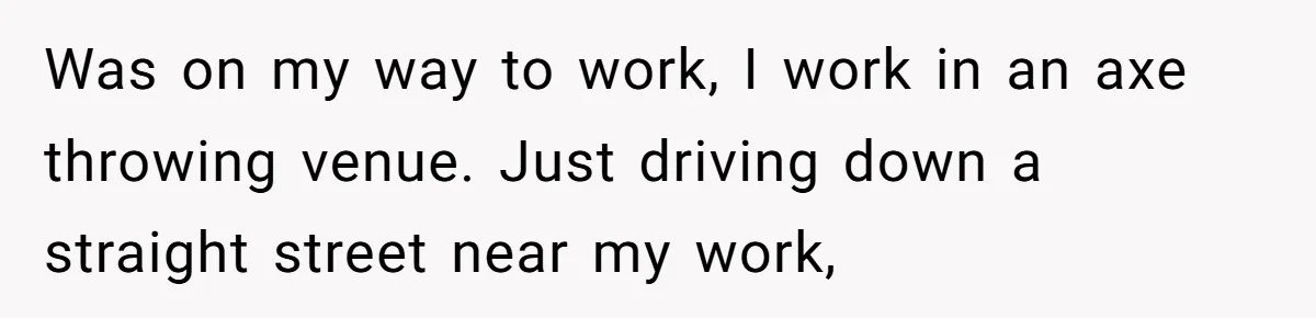 Was on my way to work, I work in an axe throwing venue. Just driving down a straight street near my work,