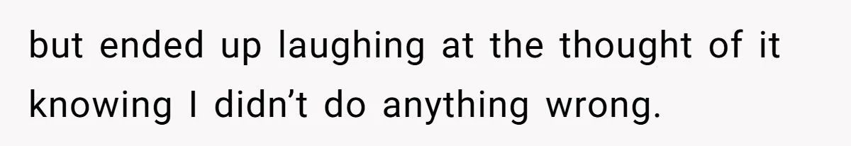but ended up laughing at the thought of it knowing I didn’t do anything wrong.