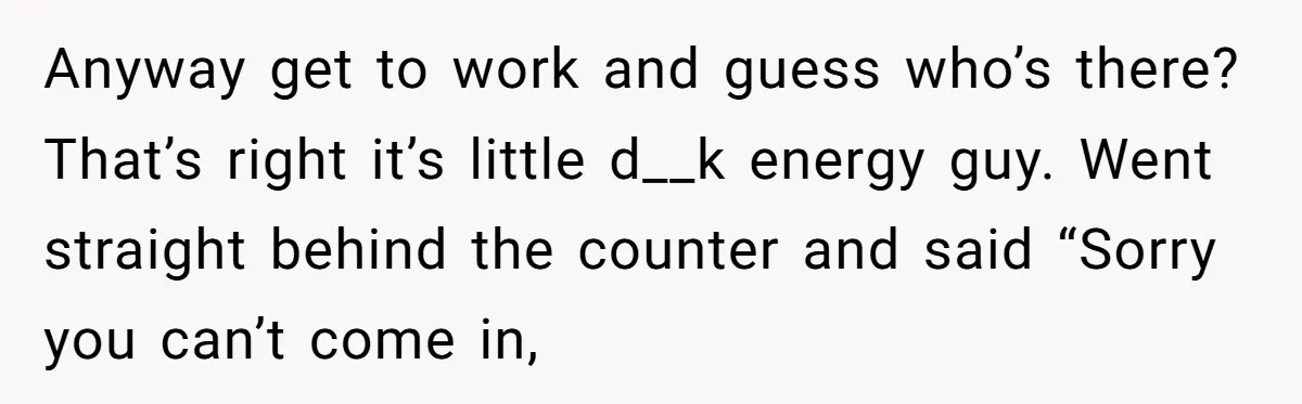 Anyway get to work and guess who’s there? That’s right it’s little d__k energy guy. Went straight behind the counter and said “Sorry you can’t come in,