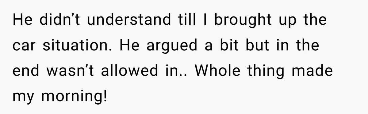 He didn’t understand till I brought up the car situation. He argued a bit but in the end wasn’t allowed in.. Whole thing made my morning!