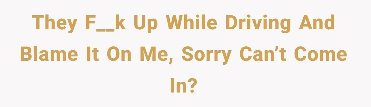 They f__k up while driving and blame it on me, sorry can’t come in?
