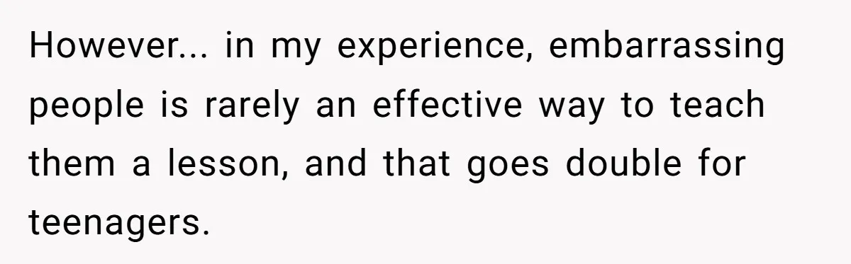 However... in my experience, embarrassing people is rarely an effective way to teach them a lesson, and that goes double for teenagers.