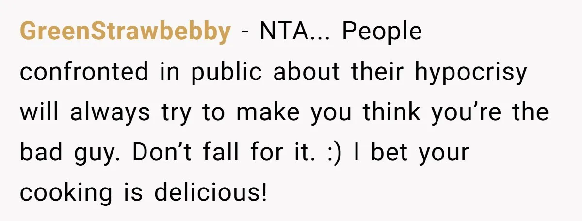 GreenStrawbebby − NTA... People confronted in public about their hypocrisy will always try to make you think you’re the bad guy. Don’t fall for it. :) I bet your cooking...
