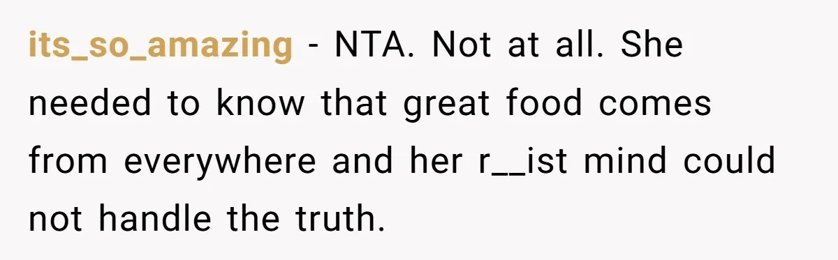 its_so_amazing − NTA. Not at all. She needed to know that great food comes from everywhere and her r__ist mind could not handle the truth.