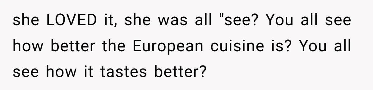she LOVED it, she was all "see? You all see how better the European cuisine is? You all see how it tastes better?