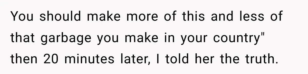 You should make more of this and less of that garbage you make in your country" then 20 minutes later, I told her the truth.