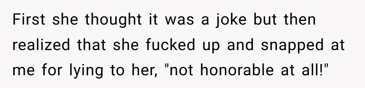 First she thought it was a joke but then realized that she fucked up and snapped at me for lying to her, "not honorable at all!"