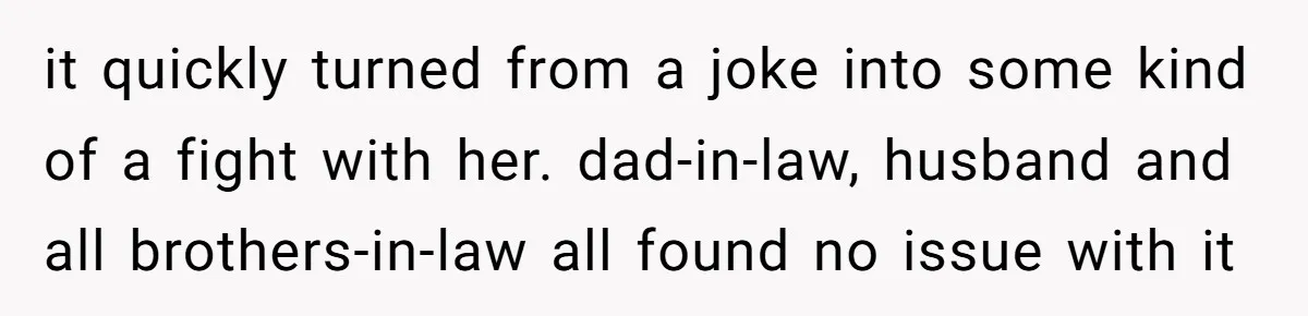 it quickly turned from a joke into some kind of a fight with her. dad-in-law, husband and all brothers-in-law all found no issue with it