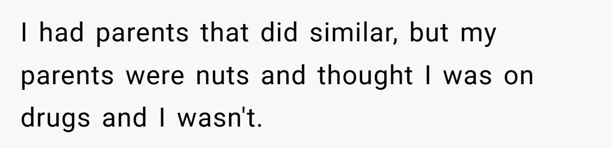 I had parents that did similar, but my parents were nuts and thought I was on drugs and I wasn't.