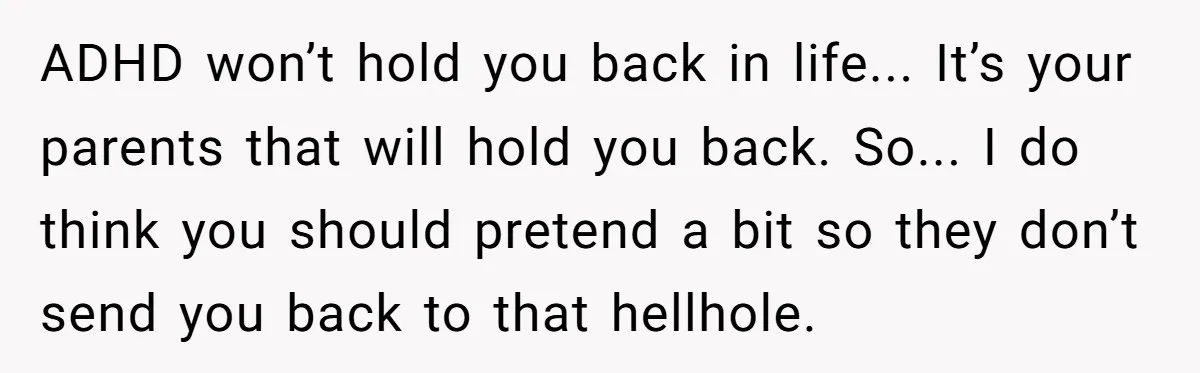 ADHD won’t hold you back in life... It’s your parents that will hold you back. So... I do think you should pretend a bit so they don’t send you back...