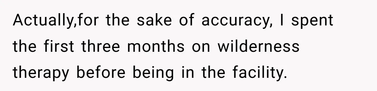 Actually,for the sake of accuracy, I spent the first three months on wilderness therapy before being in the facility.