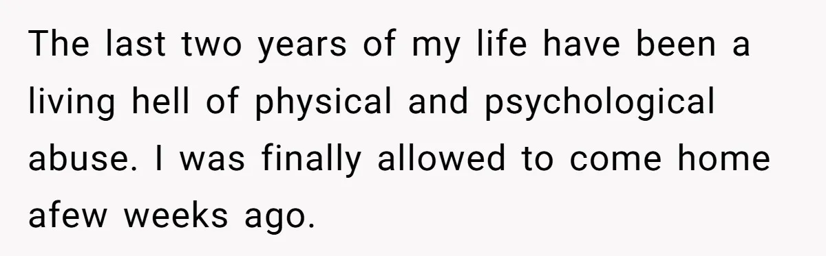 The last two years of my life have been a living hell of physical and psychological abuse. I was finally allowed to come home afew weeks ago.