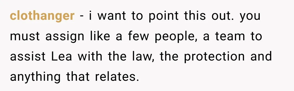 clothanger − i want to point this out. you must assign like a few people, a team to assist Lea with the law, the protection and anything that relates.