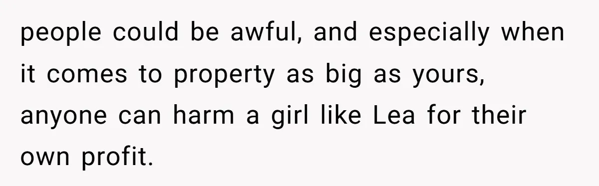 people could be awful, and especially when it comes to property as big as yours, anyone can harm a girl like Lea for their own profit.
