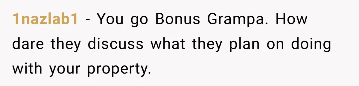 1nazlab1 − You go Bonus Grampa. How dare they discuss what they plan on doing with your property.