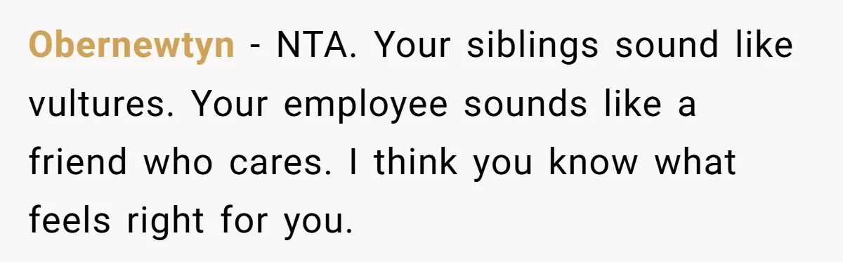 Obernewtyn − NTA. Your siblings sound like vultures. Your employee sounds like a friend who cares. I think you know what feels right for you.
