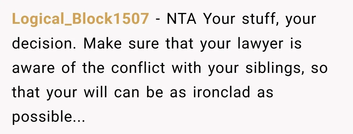 Logical_Block1507 − NTA Your stuff, your decision. Make sure that your lawyer is aware of the conflict with your siblings, so that your will can be as ironclad as possible...