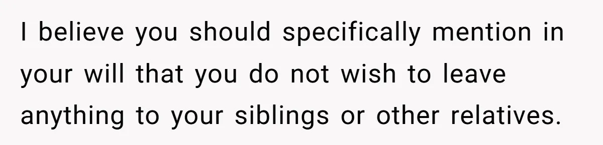 I believe you should specifically mention in your will that you do not wish to leave anything to your siblings or other relatives.