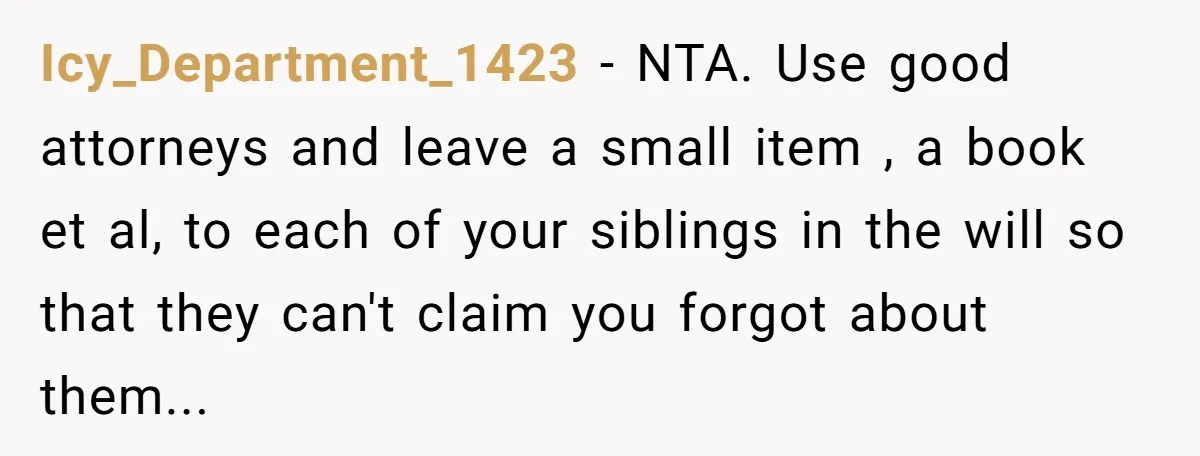 Icy_Department_1423 − NTA. Use good attorneys and leave a small item , a book et al, to each of your siblings in the will so that they can't claim you...