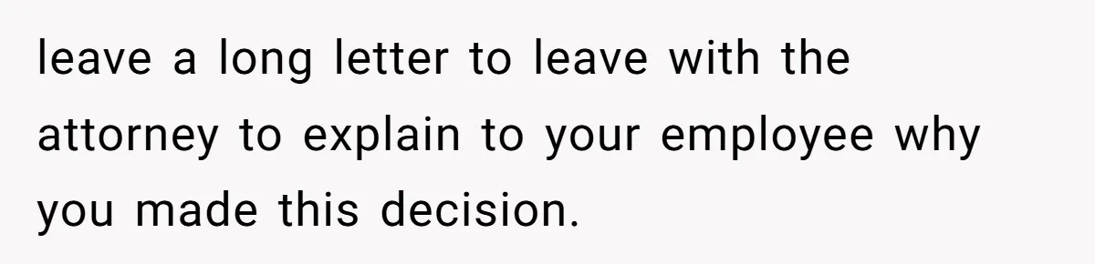 leave a long letter to leave with the attorney to explain to your employee why you made this decision.